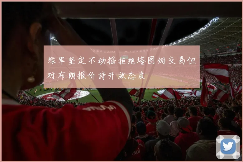 绿军坚定不动摇拒绝塔图姆交易但对布朗报价持开放态度