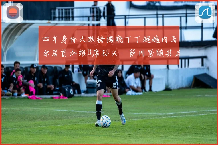 四年身价大跌榜揭晓丁丁超越内马尔居首加维B席孙兴慜萨内紧随其后