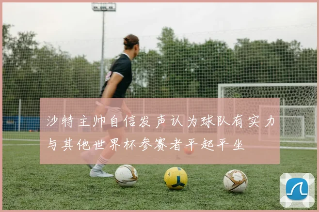沙特主帅自信发声认为球队有实力与其他世界杯参赛者平起平坐