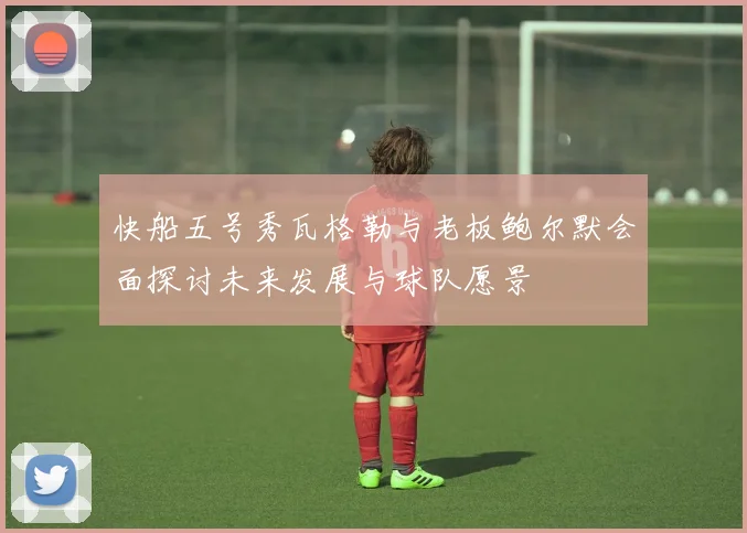 快船五号秀瓦格勒与老板鲍尔默会面探讨未来发展与球队愿景