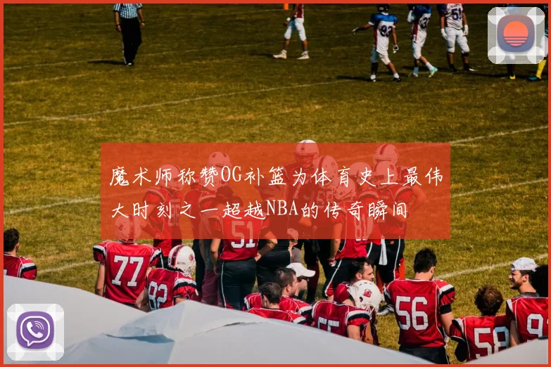 魔术师称赞OG补篮为体育史上最伟大时刻之一超越NBA的传奇瞬间