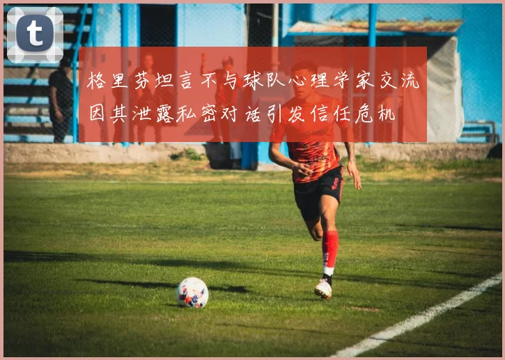 格里芬坦言不与球队心理学家交流因其泄露私密对话引发信任危机