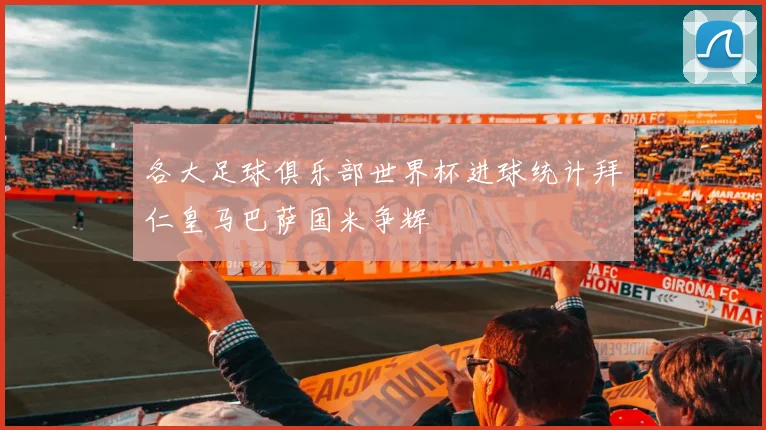 各大足球俱乐部世界杯进球统计拜仁皇马巴萨国米争辉