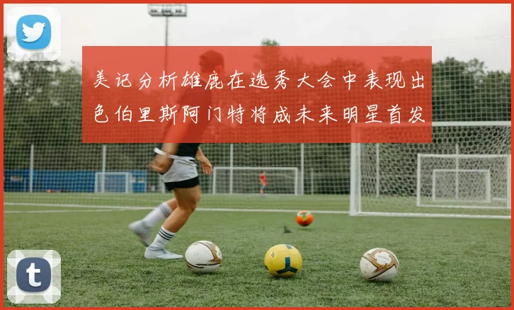 美记分析雄鹿在选秀大会中表现出色伯里斯阿门特将成未来明星首发