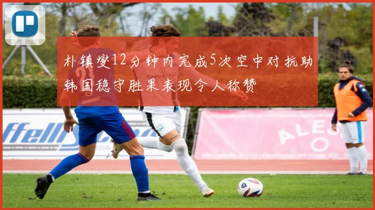 朴镇燮12分钟内完成5次空中对抗助韩国稳守胜果表现令人称赞