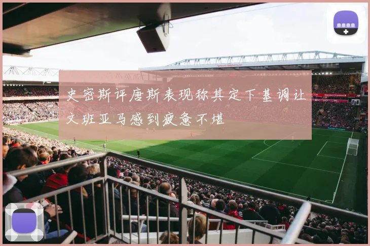 史密斯评唐斯表现称其定下基调让文班亚马感到疲惫不堪