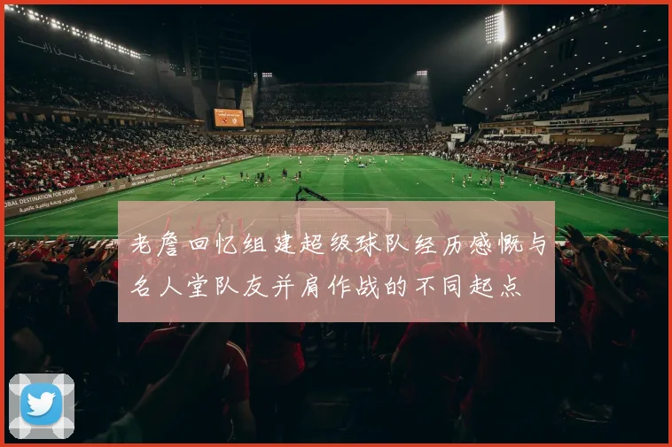 老詹回忆组建超级球队经历感慨与名人堂队友并肩作战的不同起点