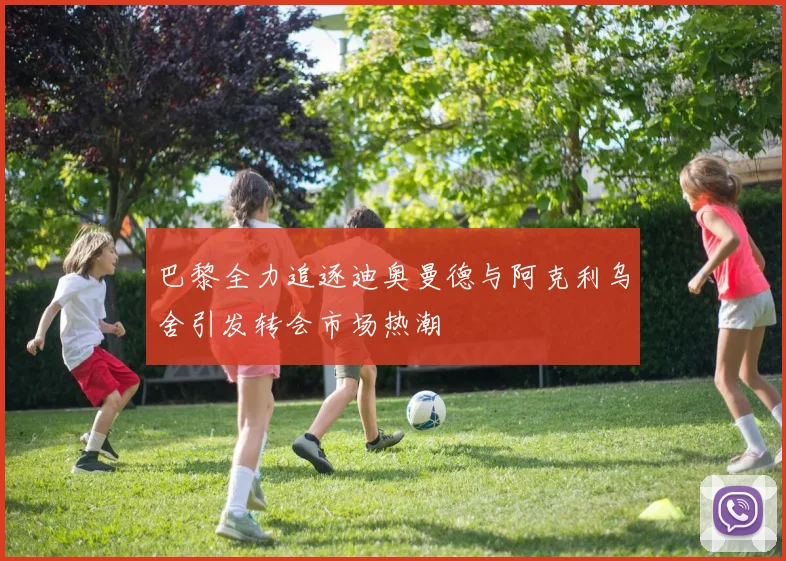 巴黎全力追逐迪奥曼德与阿克利乌舍引发转会市场热潮