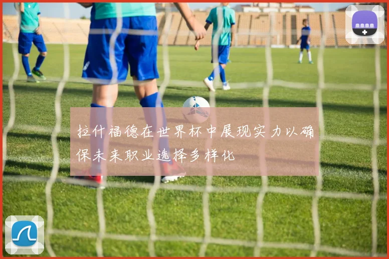 拉什福德在世界杯中展现实力以确保未来职业选择多样化